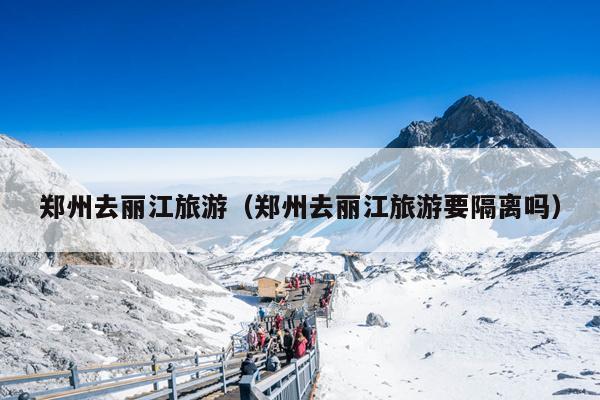郑州去丽江旅游（郑州去丽江旅游要隔离吗）