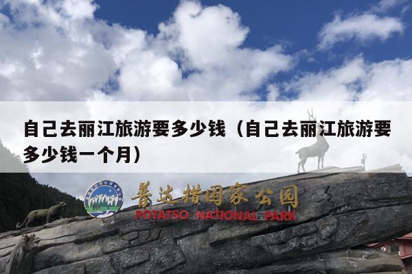 自己去丽江旅游要多少钱（自己去丽江旅游要多少钱一个月）