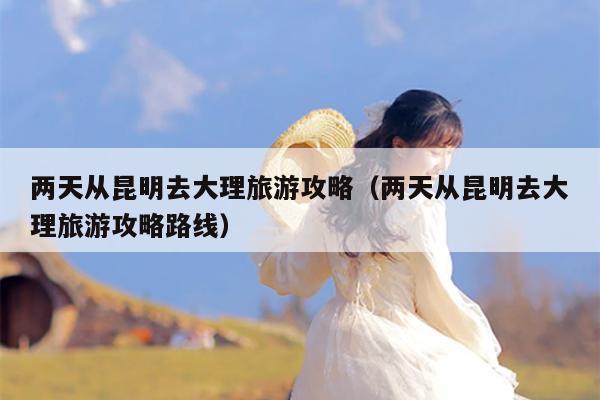 两天从昆明去大理旅游攻略（两天从昆明去大理旅游攻略路线）