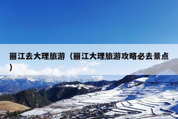 丽江去大理旅游（丽江大理旅游攻略必去景点）
