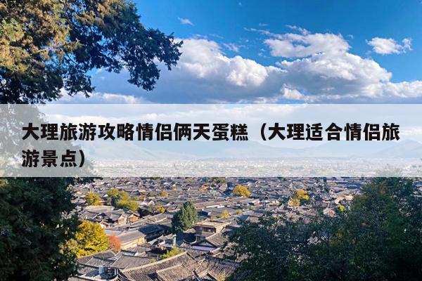 大理旅游攻略情侣俩天蛋糕（大理适合情侣旅游景点）