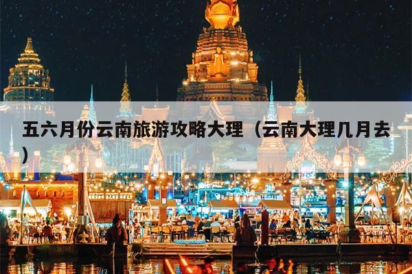 五六月份云南旅游攻略大理（云南大理几月去）
