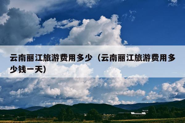 云南丽江旅游费用多少（云南丽江旅游费用多少钱一天）