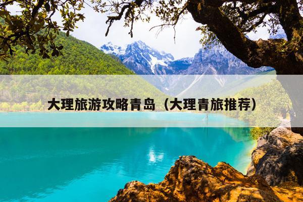 大理旅游攻略青岛（大理青旅推荐）