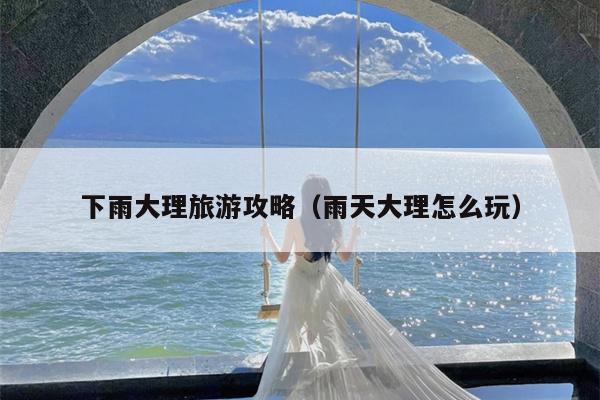 下雨大理旅游攻略（雨天大理怎么玩）