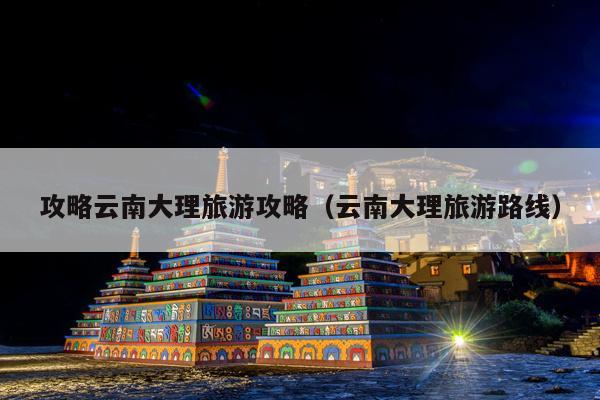 攻略云南大理旅游攻略（云南大理旅游路线）