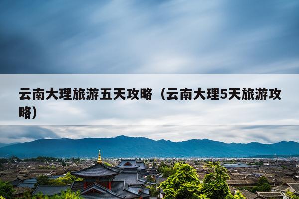 云南大理旅游五天攻略（云南大理5天旅游攻略）