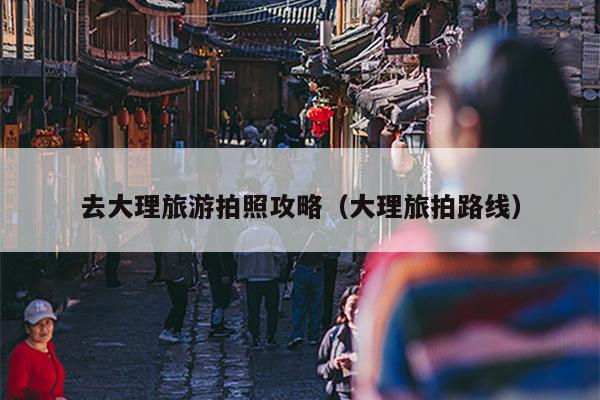 去大理旅游拍照攻略（大理旅拍路线）