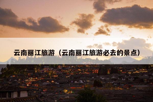 云南丽江旅游（云南丽江旅游必去的景点）