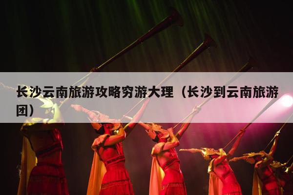 长沙云南旅游攻略穷游大理（长沙到云南旅游团）