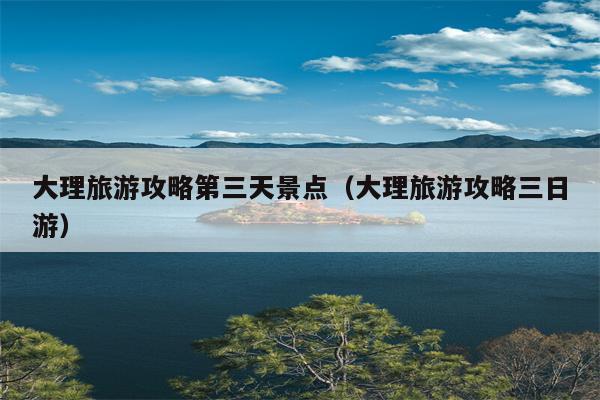 大理旅游攻略第三天景点（大理旅游攻略三日游）