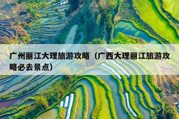 广州丽江大理旅游攻略（广西大理丽江旅游攻略必去景点）