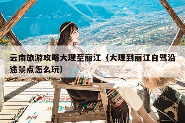 云南旅游攻略大理至丽江（大理到丽江自驾沿途景点怎么玩）