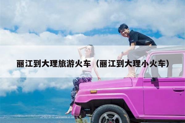 丽江到大理旅游火车（丽江到大理小火车）