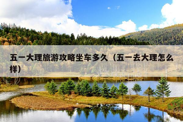 五一大理旅游攻略坐车多久（五一去大理怎么样）