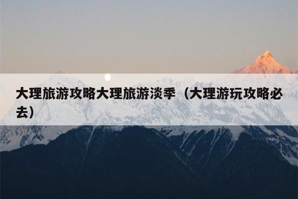 大理旅游攻略大理旅游淡季（大理游玩攻略必去）