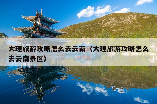 大理旅游攻略怎么去云南（大理旅游攻略怎么去云南景区）
