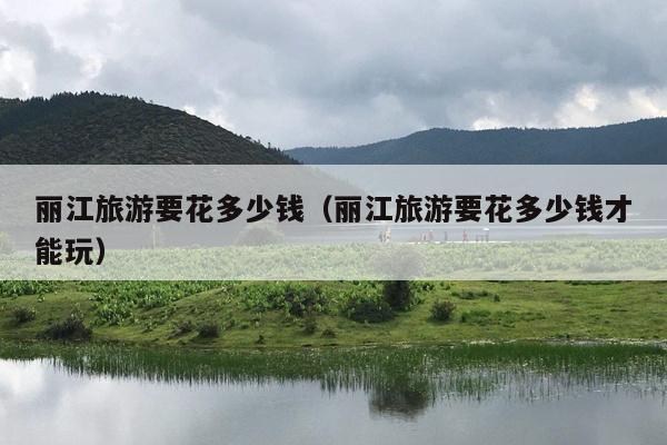丽江旅游要花多少钱（丽江旅游要花多少钱才能玩）