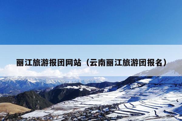丽江旅游报团网站（云南丽江旅游团报名）