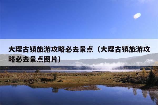 大理古镇旅游攻略必去景点（大理古镇旅游攻略必去景点图片）