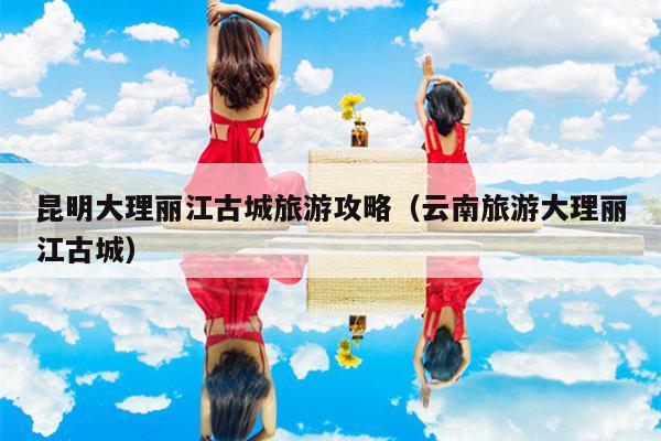 昆明大理丽江古城旅游攻略（云南旅游大理丽江古城）