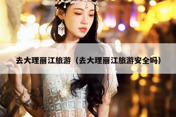 去大理丽江旅游（去大理丽江旅游安全吗）