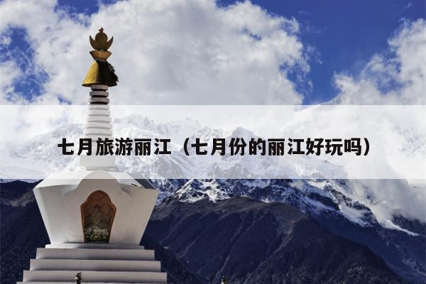 七月旅游丽江（七月份的丽江好玩吗）