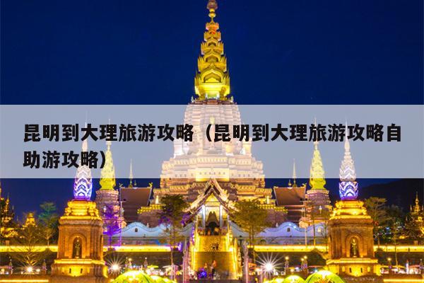昆明到大理旅游攻略（昆明到大理旅游攻略自助游攻略）