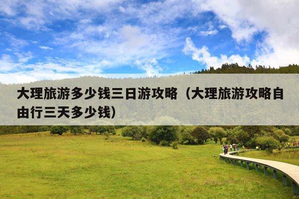 大理旅游多少钱三日游攻略（大理旅游攻略自由行三天多少钱）
