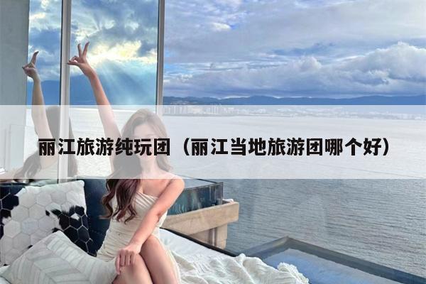 丽江旅游纯玩团（丽江当地旅游团哪个好）