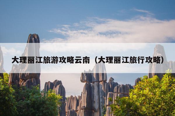 大理丽江旅游攻略云南（大理丽江旅行攻略）