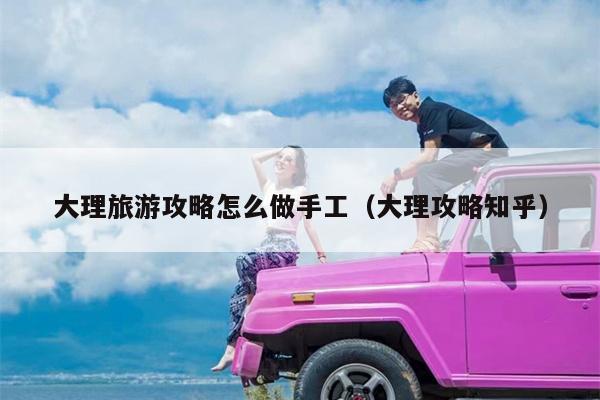 大理旅游攻略怎么做手工（大理攻略知乎）