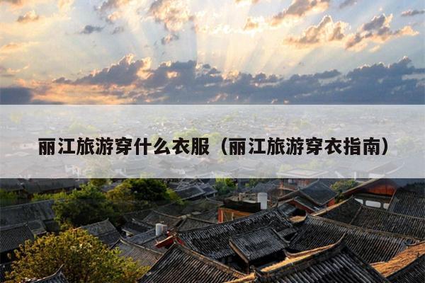 丽江旅游穿什么衣服（丽江旅游穿衣指南）