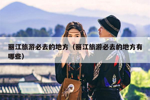 丽江旅游必去的地方（丽江旅游必去的地方有哪些）