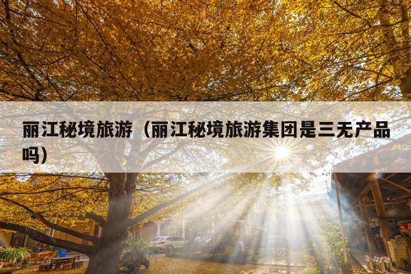 丽江秘境旅游（丽江秘境旅游集团是三无产品吗）