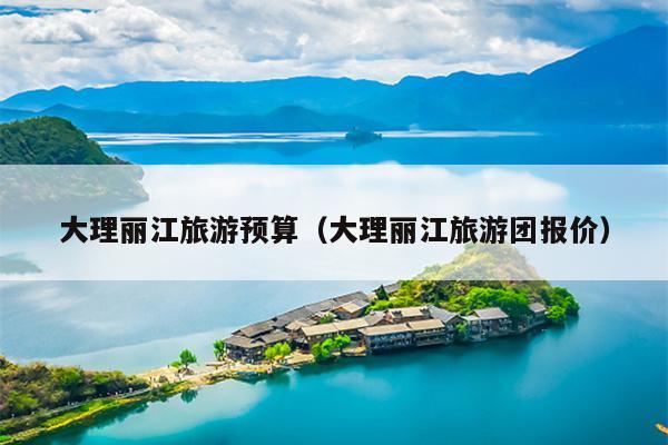 大理丽江旅游预算（大理丽江旅游团报价）