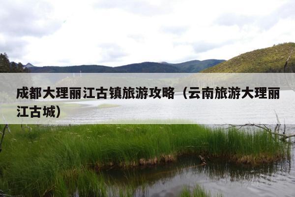 成都大理丽江古镇旅游攻略（云南旅游大理丽江古城）