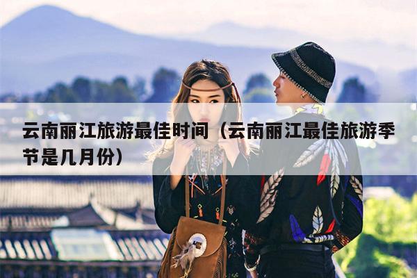 云南丽江旅游最佳时间（云南丽江最佳旅游季节是几月份）