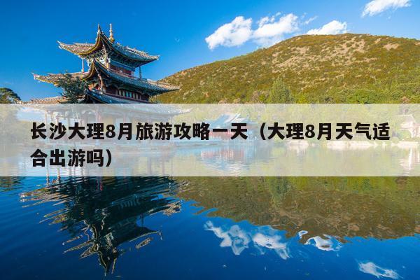 长沙大理8月旅游攻略一天（大理8月天气适合出游吗）