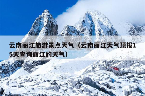 云南丽江旅游景点天气（云南丽江天气预报15天查询丽江的天气）