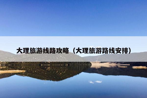 大理旅游线路攻略（大理旅游路线安排）