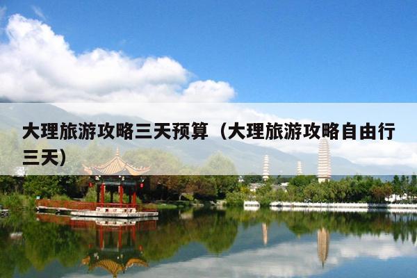 大理旅游攻略三天预算（大理旅游攻略自由行三天）