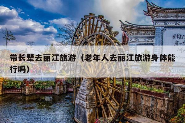 带长辈去丽江旅游（老年人去丽江旅游身体能行吗）