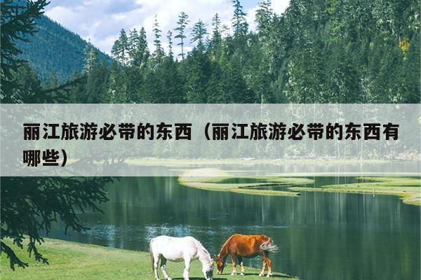 丽江旅游必带的东西（丽江旅游必带的东西有哪些）