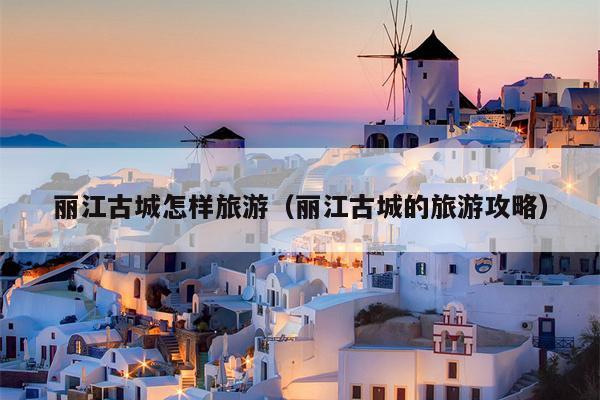 丽江古城怎样旅游（丽江古城的旅游攻略）