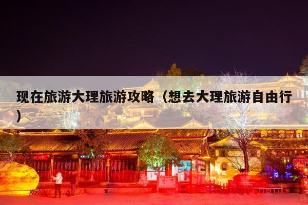 现在旅游大理旅游攻略（想去大理旅游自由行）
