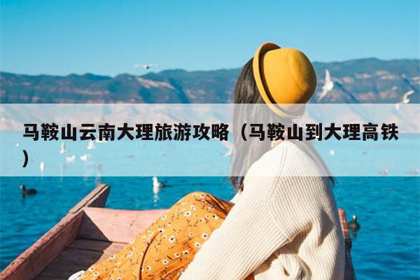 马鞍山云南大理旅游攻略（马鞍山到大理高铁）