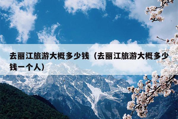 去丽江旅游大概多少钱（去丽江旅游大概多少钱一个人）