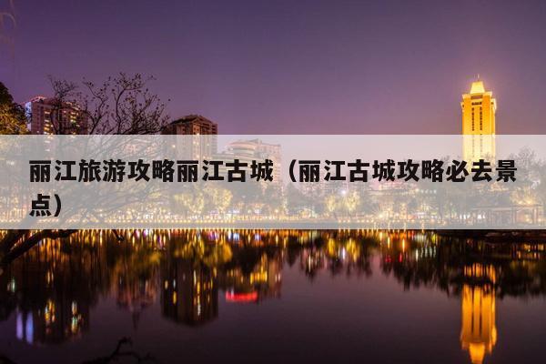 丽江旅游攻略丽江古城（丽江古城攻略必去景点）