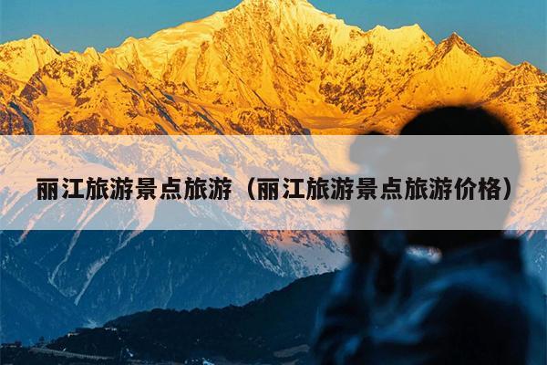 丽江旅游景点旅游（丽江旅游景点旅游价格）